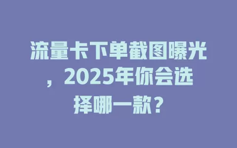 流量卡下单截图曝光，2025年你会选择哪一款？