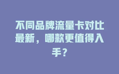 不同品牌流量卡对比最新，哪款更值得入手？