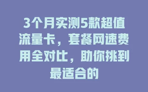 3个月实测5款超值流量卡，套餐网速费用全对比，助你挑到最适合的