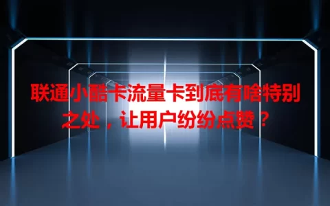 联通小酷卡流量卡到底有啥特别之处，让用户纷纷点赞？