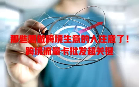 那些想做跨境生意的人注意了！跨境流量卡批发超关键
