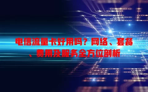 电信流量卡好用吗？网络、套餐、费用及服务全方位剖析