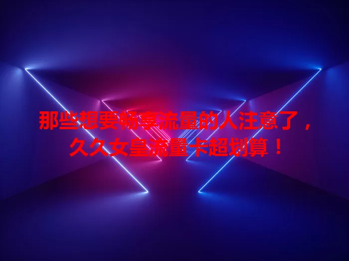 那些想要畅享流量的人注意了,久久女皇流量卡超划算!