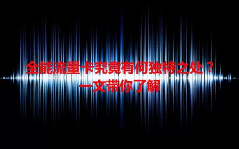 全能流量卡究竟有何独特之处？一文带你了解
