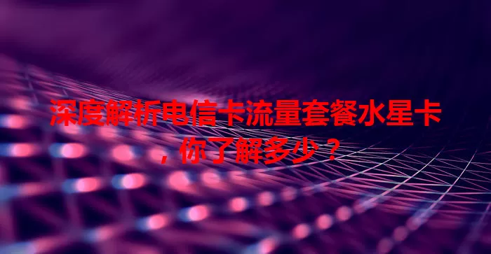 深度解析电信卡流量套餐水星卡,你了解多少?