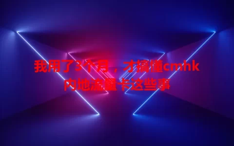 我用了3个月，才搞懂cmhk内地流量卡这些事