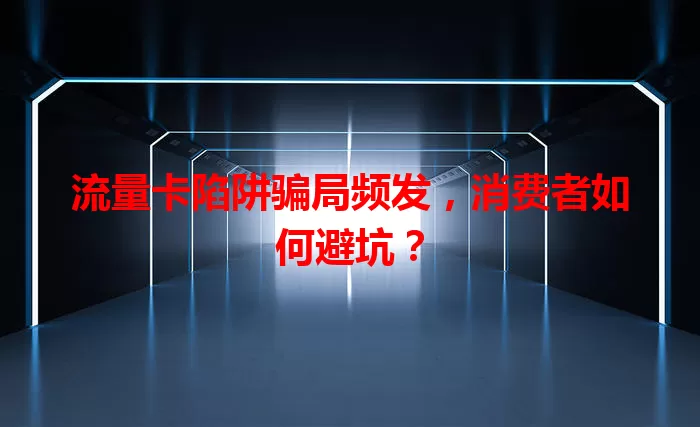 流量卡陷阱骗局频发,消费者如何避坑?