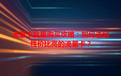 流量卡批量购买攻略：如何选到性价比高的流量卡？