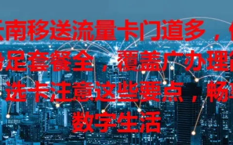 云南移送流量卡门道多，优势足套餐全，覆盖广办理简，选卡注意这些要点，畅享数字生活