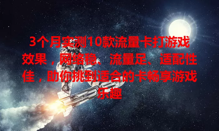 3个月实测10款流量卡打游戏效果，网络稳、流量足、适配性佳，助你挑到适合的卡畅享游戏乐趣