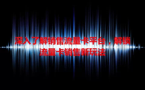 深入了解销售流量卡平台，解锁流量卡销售新玩法