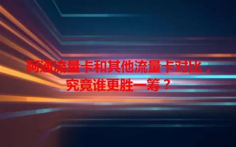 阿通流量卡和其他流量卡对比，究竟谁更胜一筹？