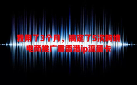 我用了3个月，搞定了5次跨境电商推广靠香港ip流量卡