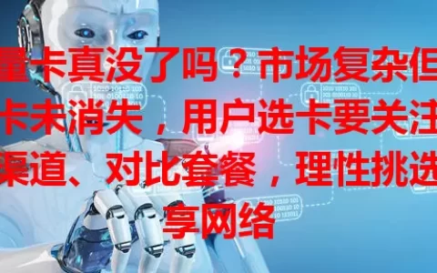 流量卡真没了吗？市场复杂但正规卡未消失，用户选卡要关注官方渠道、对比套餐，理性挑选畅享网络