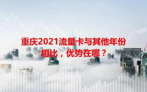 重庆2021流量卡与其他年份相比，优势在哪？