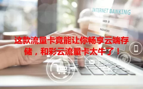 这款流量卡竟能让你畅享云端存储，和彩云流量卡太牛了！