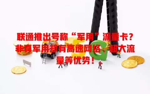 联通推出号称“军用”流量卡？非真军用却有高速网络、超大流量等优势！
