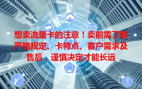 想卖流量卡的注意！卖前需了解严格规定、卡特点、客户需求及售后，谨慎决定才能长远