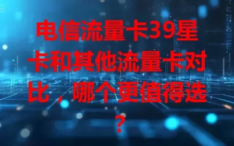 电信流量卡39星卡和其他流量卡对比，哪个更值得选？