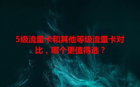 5级流量卡和其他等级流量卡对比，哪个更值得选？