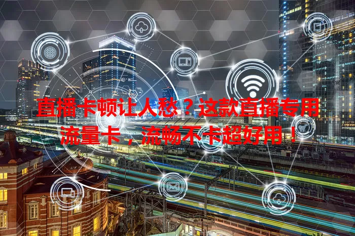 直播卡顿让人愁？这款直播专用流量卡，流畅不卡超好用！