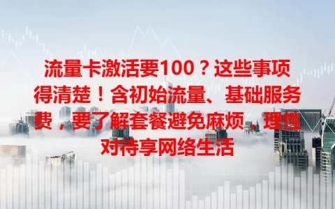 流量卡激活要100？这些事项得清楚！含初始流量、基础服务费，要了解套餐避免麻烦，理性对待享网络生活