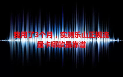 我用了3个月，实测乐山正规流量卡哪款最靠谱