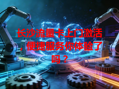 长沙流量卡上门激活，便捷服务你体验了吗？