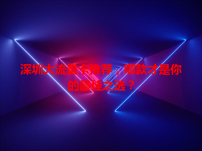 深圳大流量卡推荐，哪款才是你的最佳之选？