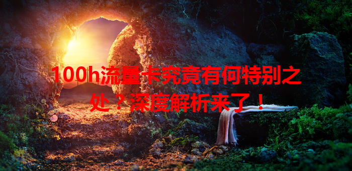 100h流量卡究竟有何特别之处？深度解析来了！