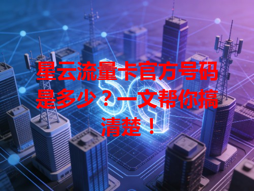 星云流量卡官方号码是多少？一文帮你搞清楚！