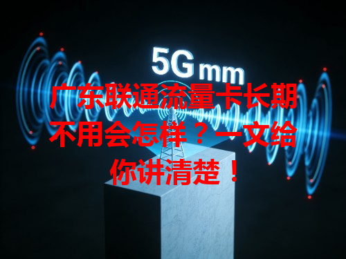 广东联通流量卡长期不用会怎样？一文给你讲清楚！