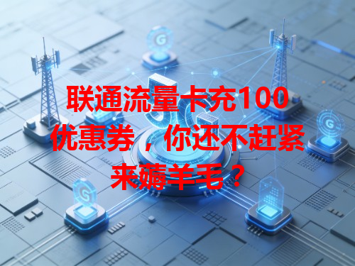 联通流量卡充100优惠券，你还不赶紧来薅羊毛？