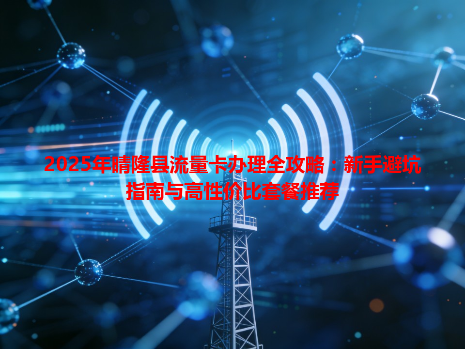 2025年晴隆县流量卡办理全攻略：新手避坑指南与高性价比套餐推荐