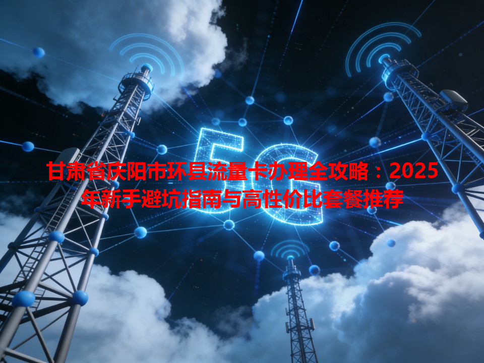 甘肃省庆阳市环县流量卡办理全攻略：2025年新手避坑指南与高性价比套餐推荐