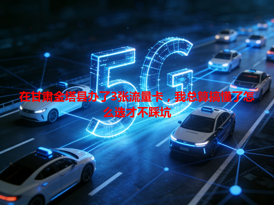 在甘肃金塔县办了3张流量卡，我总算搞懂了怎么选才不踩坑