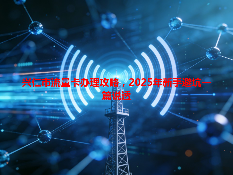 兴仁市流量卡办理攻略，2025年新手避坑一篇说透