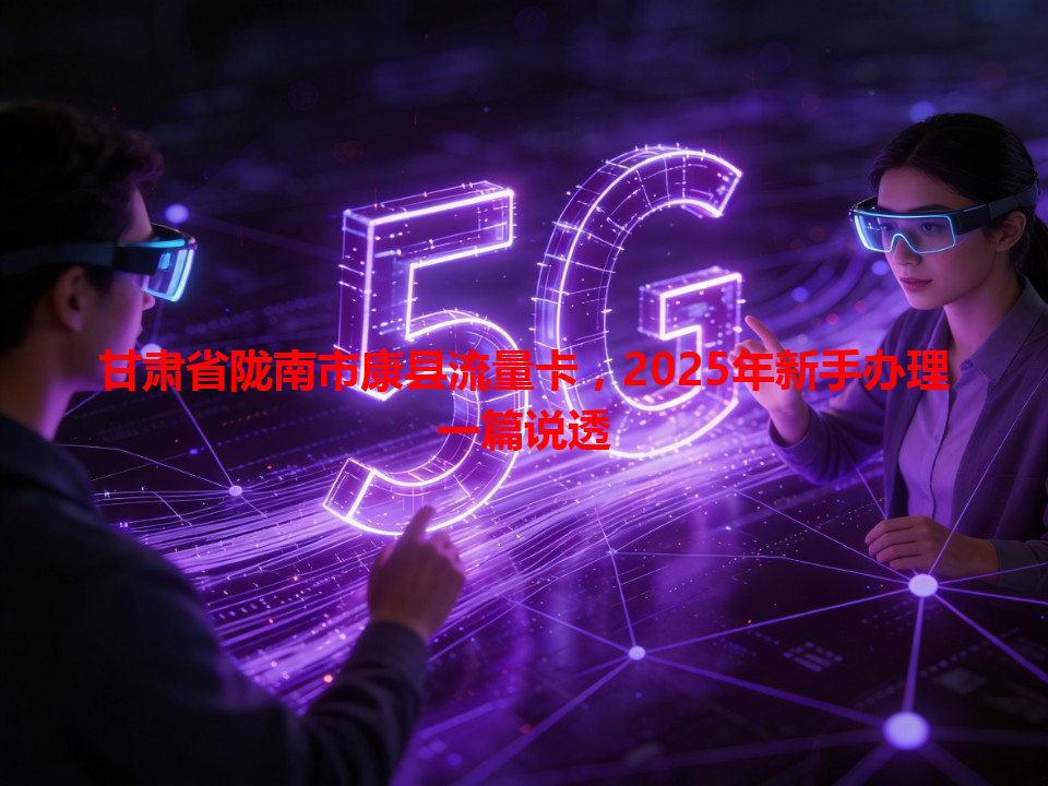 甘肃省陇南市康县流量卡，2025年新手办理一篇说透