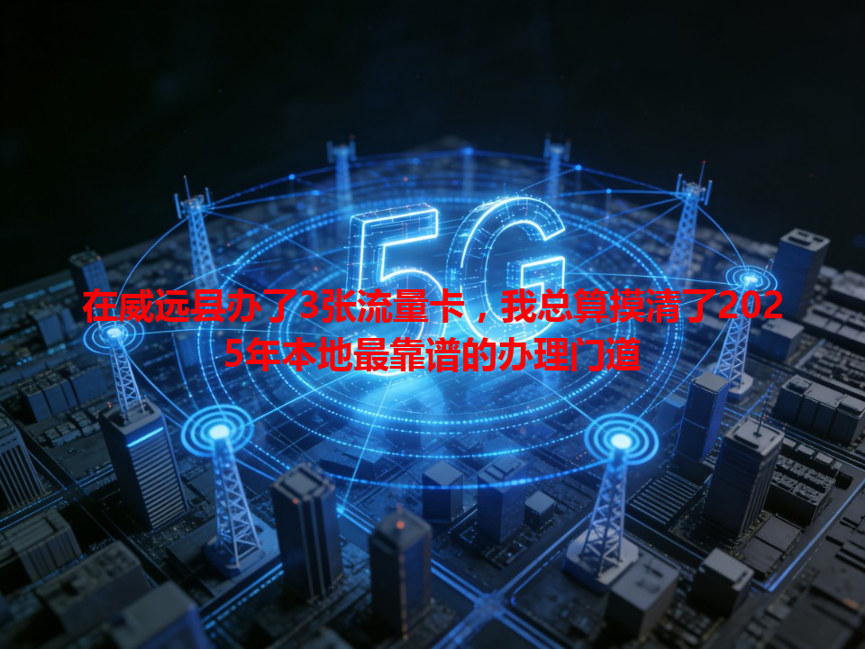 在威远县办了3张流量卡，我总算摸清了2025年本地最靠谱的办理门道