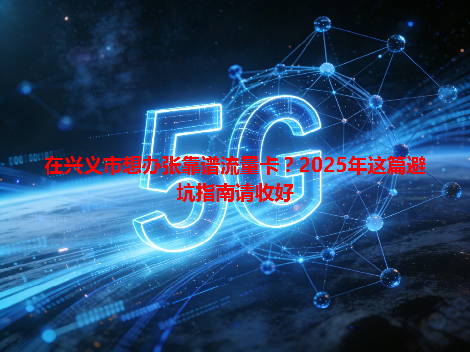 在兴义市想办张靠谱流量卡？2025年这篇避坑指南请收好