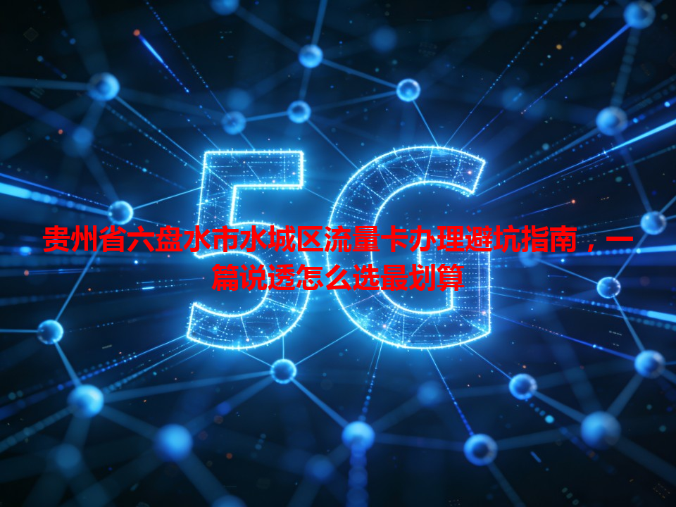 贵州省六盘水市水城区流量卡办理避坑指南，一篇说透怎么选最划算