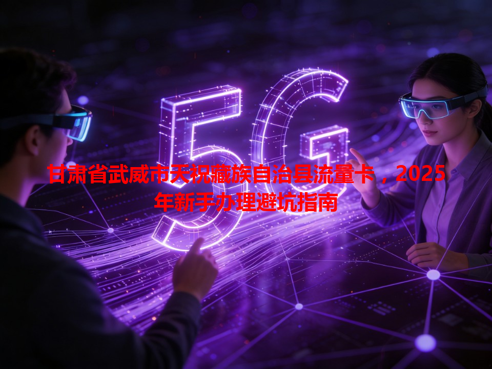 甘肃省武威市天祝藏族自治县流量卡,2025年新手办理避坑指南