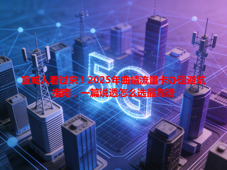 宣威人看过来！2025年曲靖流量卡办理避坑指南，一篇说透怎么选最靠谱