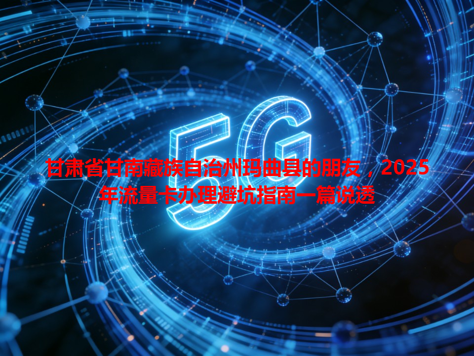 甘肃省甘南藏族自治州玛曲县的朋友，2025年流量卡办理避坑指南一篇说透