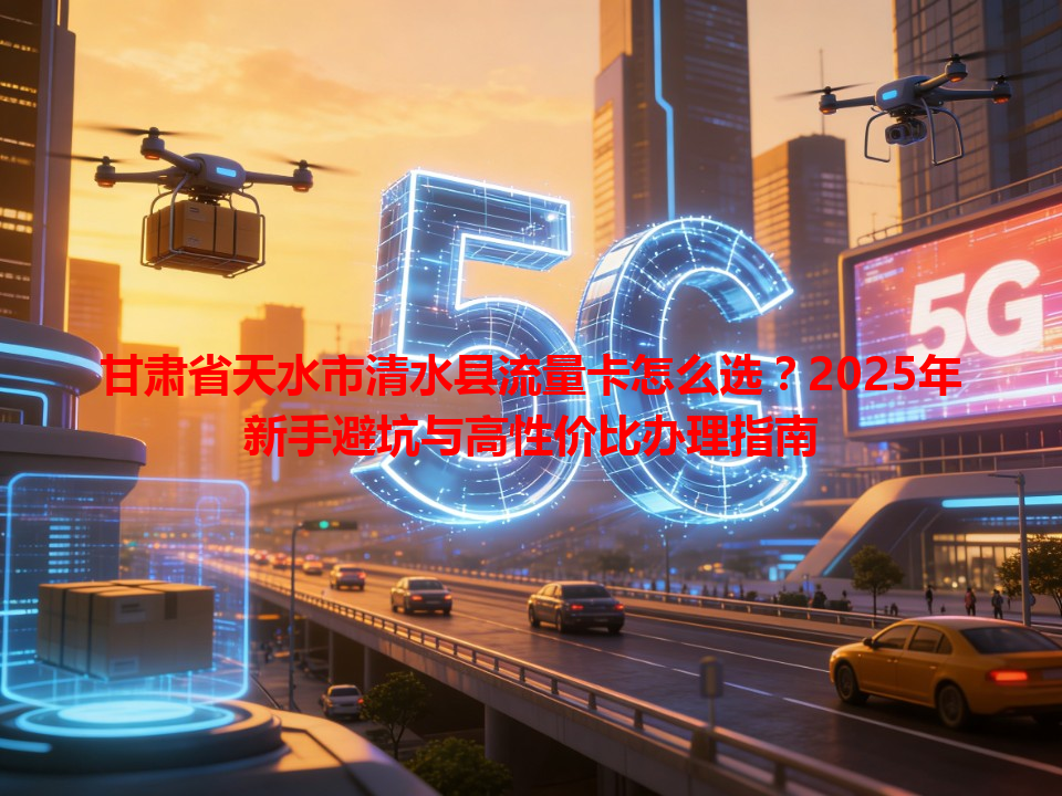 甘肃省天水市清水县流量卡怎么选？2025年新手避坑与高性价比办理指南