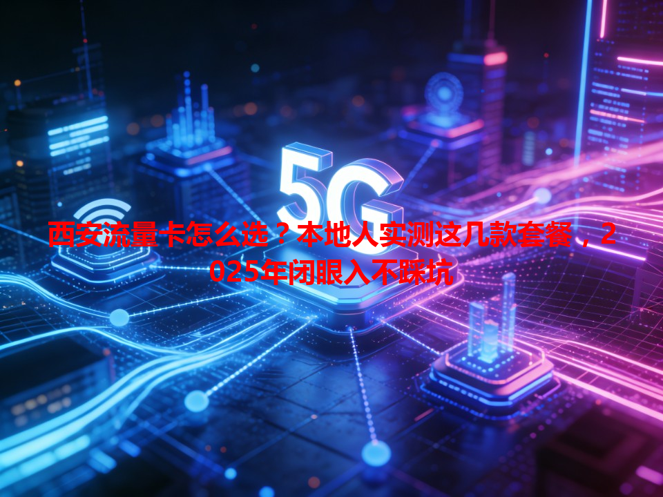 西安流量卡怎么选？本地人实测这几款套餐，2025年闭眼入不踩坑