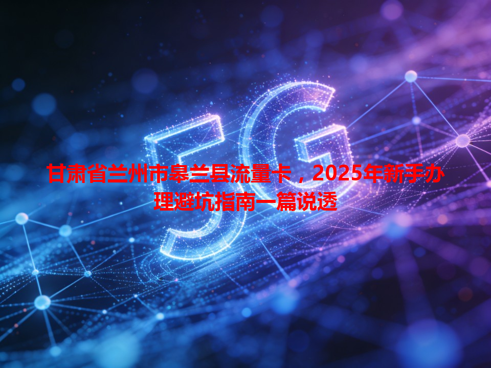 甘肃省兰州市皋兰县流量卡，2025年新手办理避坑指南一篇说透