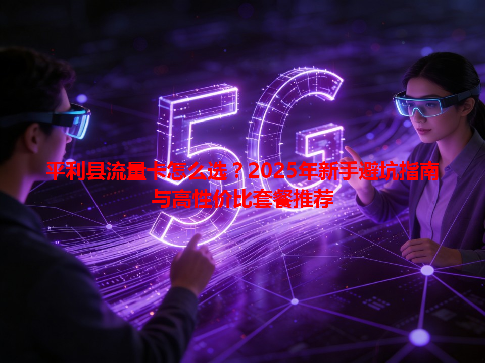 平利县流量卡怎么选？2025年新手避坑指南与高性价比套餐推荐