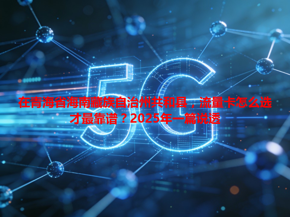 在青海省海南藏族自治州共和县，流量卡怎么选才最靠谱？2025年一篇说透