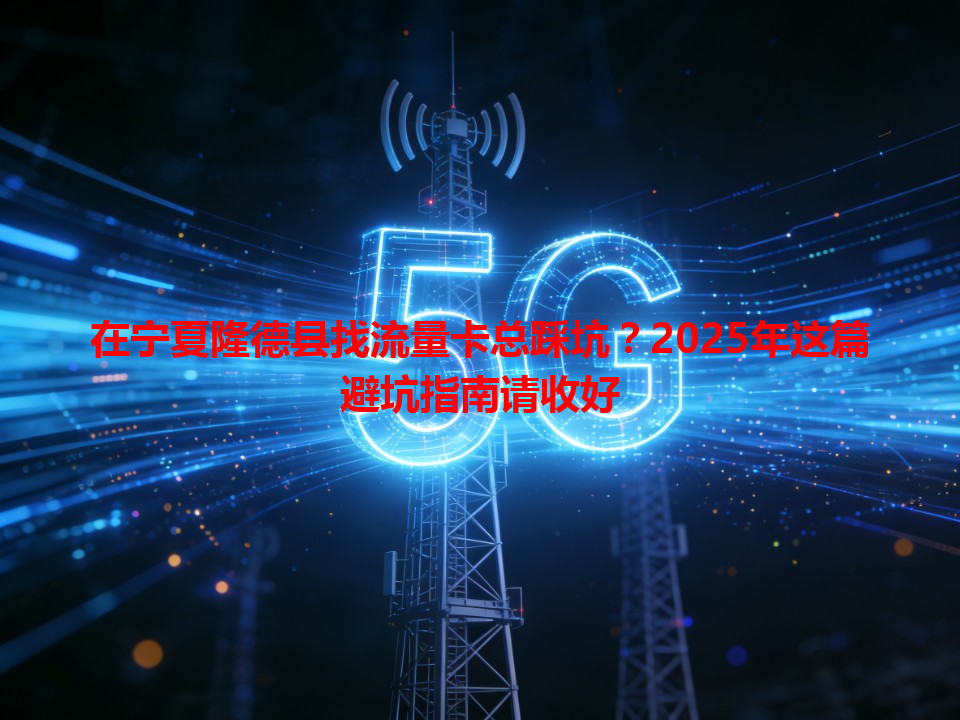 在宁夏隆德县找流量卡总踩坑？2025年这篇避坑指南请收好